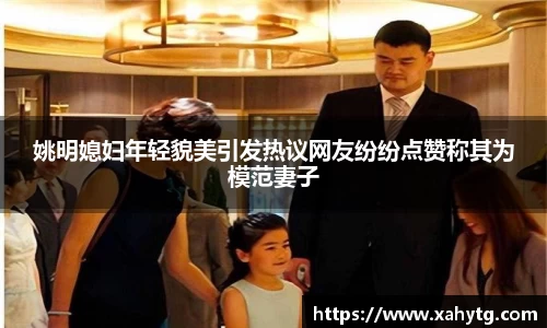 姚明媳妇年轻貌美引发热议网友纷纷点赞称其为模范妻子